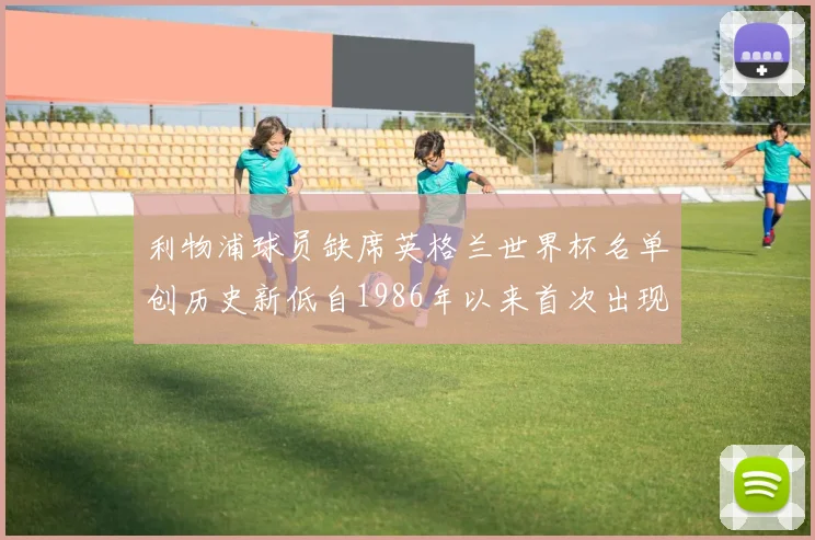 利物浦球员缺席英格兰世界杯名单创历史新低自1986年以来首次出现
