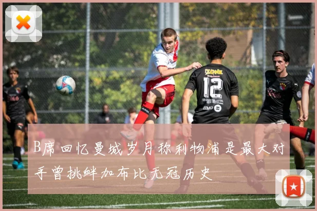 B席回忆曼城岁月称利物浦是最大对手曾挑衅加布比无冠历史