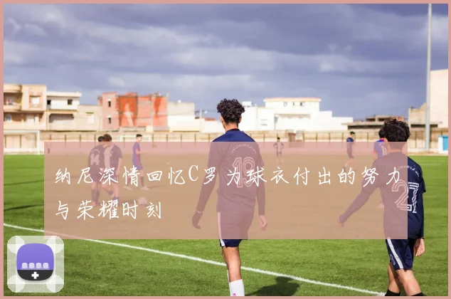 纳尼深情回忆C罗为球衣付出的努力与荣耀时刻