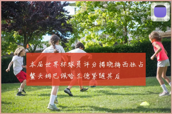 本届世界杯球员评分揭晓梅西独占鳌头姆巴佩哈兰德紧随其后