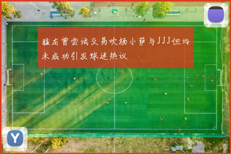 猛龙曾尝试交易吹杨小萨与JJJ但均未成功引发球迷热议