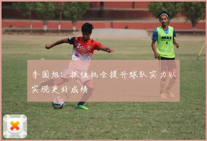 李国旭：抓住机会提升球队实力以实现更好成绩