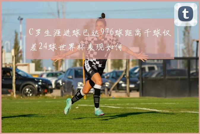C罗生涯进球已达976球距离千球仅差24球世界杯表现如何