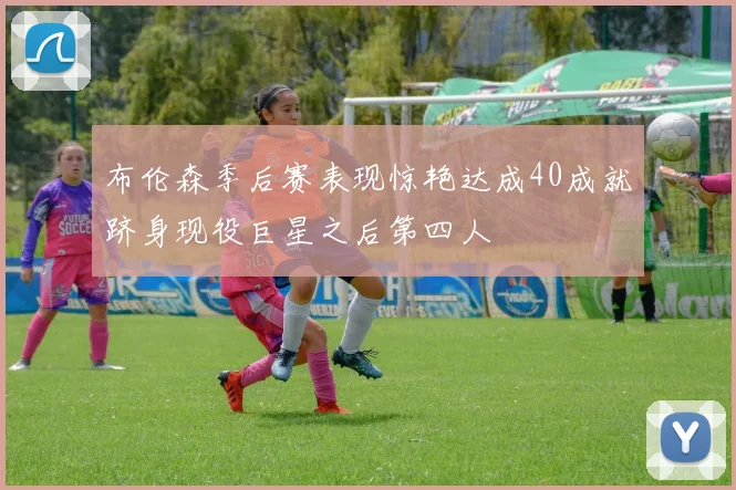 布伦森季后赛表现惊艳达成40成就跻身现役巨星之后第四人