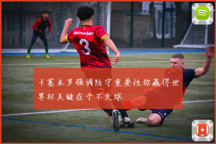 卡塞米罗强调防守重要性称赢得世界杯关键在于不失球