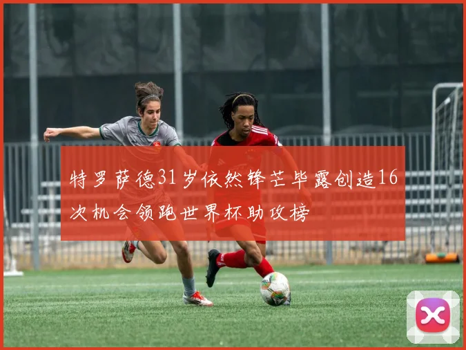 特罗萨德31岁依然锋芒毕露创造16次机会领跑世界杯助攻榜