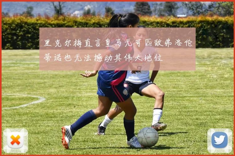 里克尔梅直言皇马无可匹敌弗洛伦蒂诺也无法撼动其伟大地位