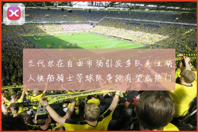 兰代尔在自由市场引发多队关注湖人快船骑士等球队争抢有望成热门球员